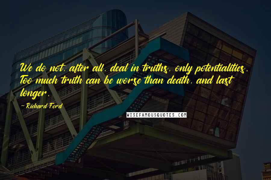 Richard Ford Quotes: We do not, after all, deal in truths, only potentialities. Too much truth can be worse than death, and last longer.