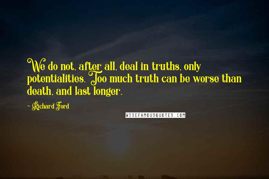 Richard Ford Quotes: We do not, after all, deal in truths, only potentialities. Too much truth can be worse than death, and last longer.