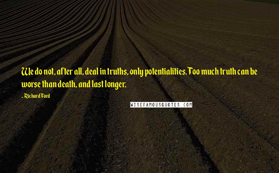 Richard Ford Quotes: We do not, after all, deal in truths, only potentialities. Too much truth can be worse than death, and last longer.