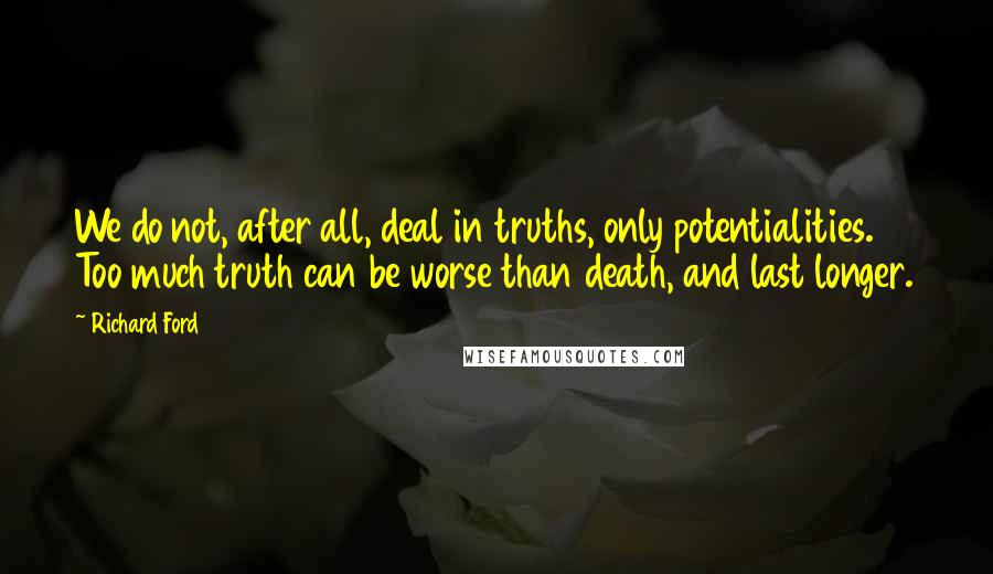 Richard Ford Quotes: We do not, after all, deal in truths, only potentialities. Too much truth can be worse than death, and last longer.