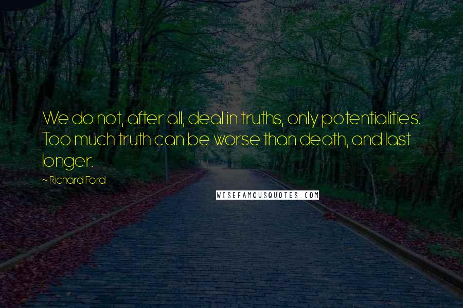 Richard Ford Quotes: We do not, after all, deal in truths, only potentialities. Too much truth can be worse than death, and last longer.