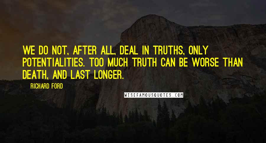 Richard Ford Quotes: We do not, after all, deal in truths, only potentialities. Too much truth can be worse than death, and last longer.