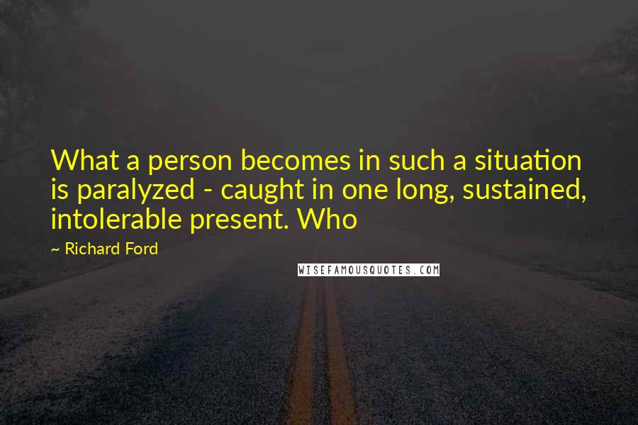 Richard Ford Quotes: What a person becomes in such a situation is paralyzed - caught in one long, sustained, intolerable present. Who