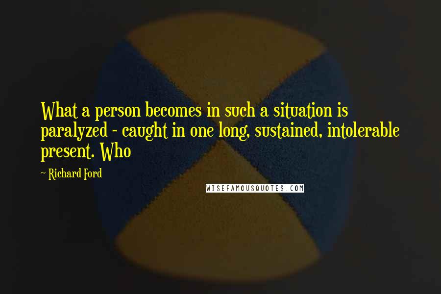Richard Ford Quotes: What a person becomes in such a situation is paralyzed - caught in one long, sustained, intolerable present. Who