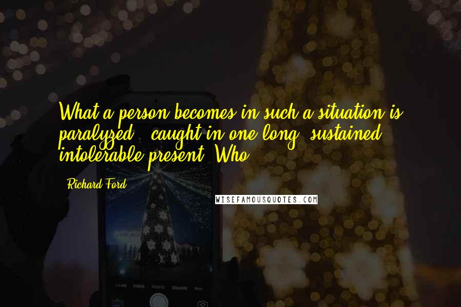 Richard Ford Quotes: What a person becomes in such a situation is paralyzed - caught in one long, sustained, intolerable present. Who