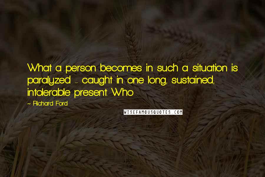 Richard Ford Quotes: What a person becomes in such a situation is paralyzed - caught in one long, sustained, intolerable present. Who