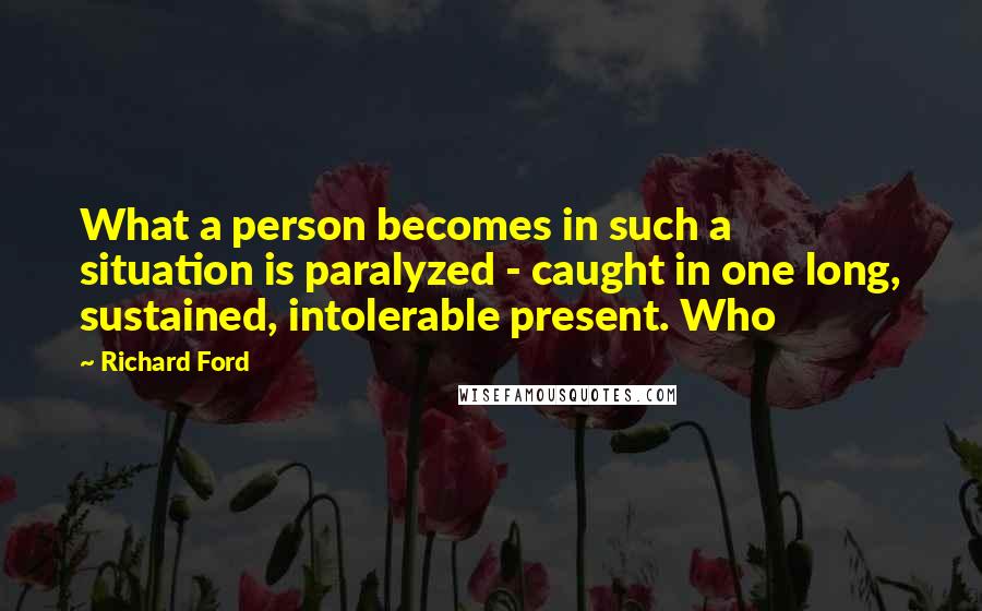 Richard Ford Quotes: What a person becomes in such a situation is paralyzed - caught in one long, sustained, intolerable present. Who