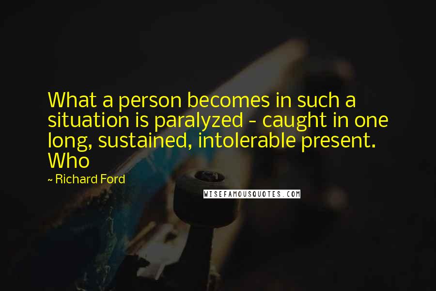Richard Ford Quotes: What a person becomes in such a situation is paralyzed - caught in one long, sustained, intolerable present. Who