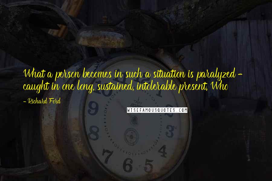Richard Ford Quotes: What a person becomes in such a situation is paralyzed - caught in one long, sustained, intolerable present. Who