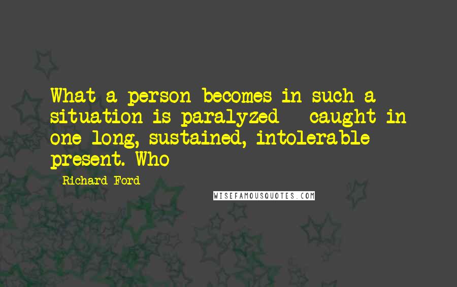 Richard Ford Quotes: What a person becomes in such a situation is paralyzed - caught in one long, sustained, intolerable present. Who
