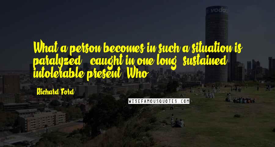 Richard Ford Quotes: What a person becomes in such a situation is paralyzed - caught in one long, sustained, intolerable present. Who