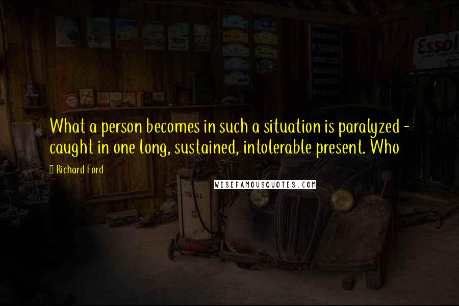 Richard Ford Quotes: What a person becomes in such a situation is paralyzed - caught in one long, sustained, intolerable present. Who