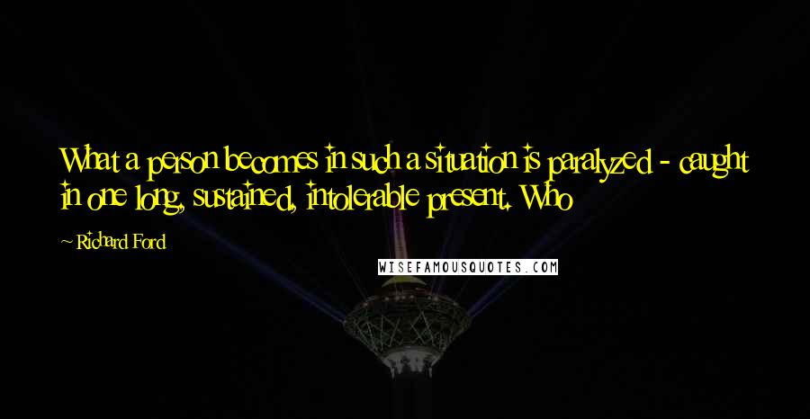 Richard Ford Quotes: What a person becomes in such a situation is paralyzed - caught in one long, sustained, intolerable present. Who