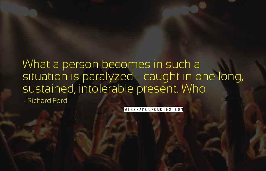 Richard Ford Quotes: What a person becomes in such a situation is paralyzed - caught in one long, sustained, intolerable present. Who