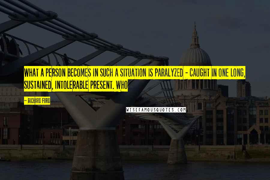 Richard Ford Quotes: What a person becomes in such a situation is paralyzed - caught in one long, sustained, intolerable present. Who