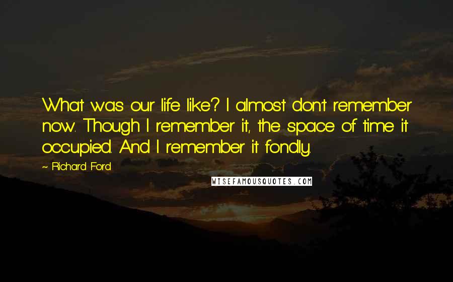 Richard Ford Quotes: What was our life like? I almost don't remember now. Though I remember it, the space of time it occupied. And I remember it fondly.