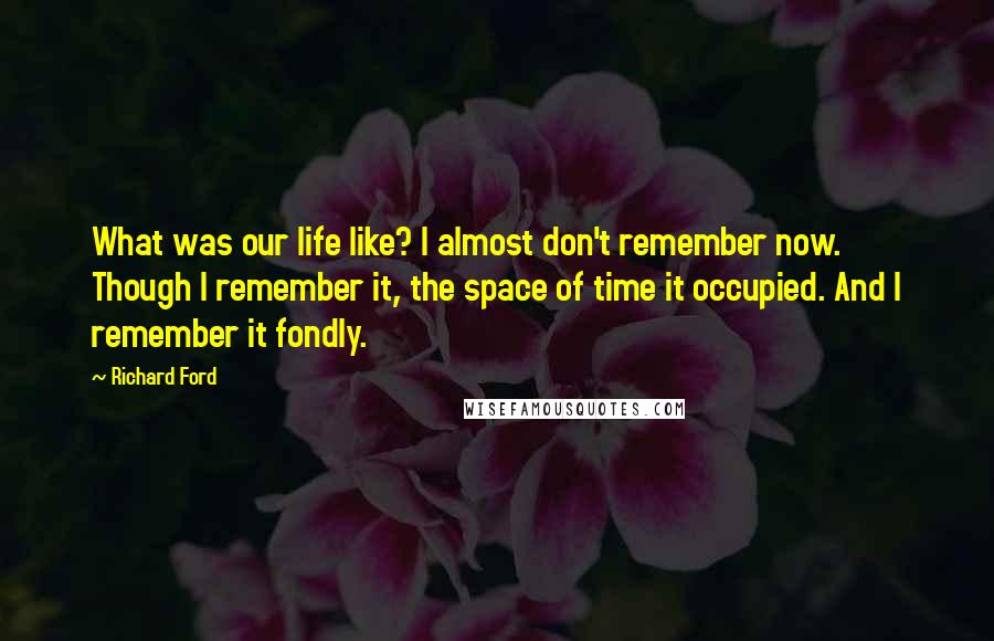 Richard Ford Quotes: What was our life like? I almost don't remember now. Though I remember it, the space of time it occupied. And I remember it fondly.