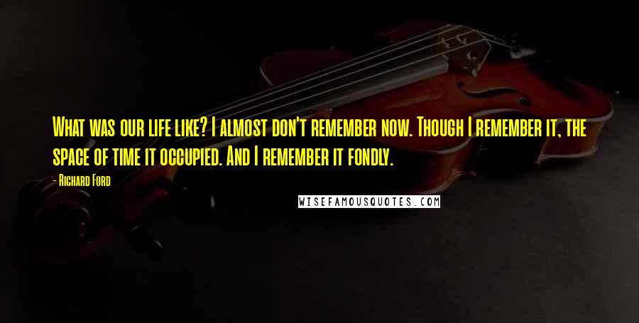 Richard Ford Quotes: What was our life like? I almost don't remember now. Though I remember it, the space of time it occupied. And I remember it fondly.