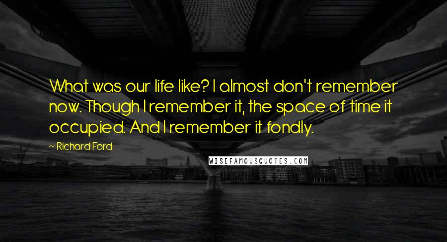 Richard Ford Quotes: What was our life like? I almost don't remember now. Though I remember it, the space of time it occupied. And I remember it fondly.