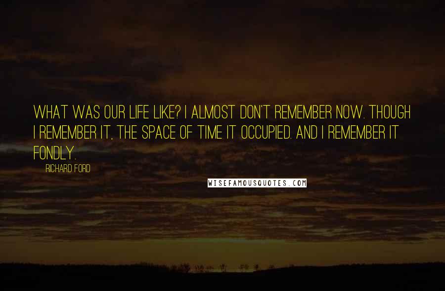 Richard Ford Quotes: What was our life like? I almost don't remember now. Though I remember it, the space of time it occupied. And I remember it fondly.