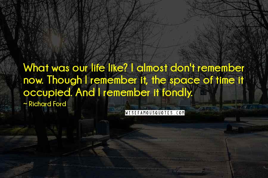 Richard Ford Quotes: What was our life like? I almost don't remember now. Though I remember it, the space of time it occupied. And I remember it fondly.