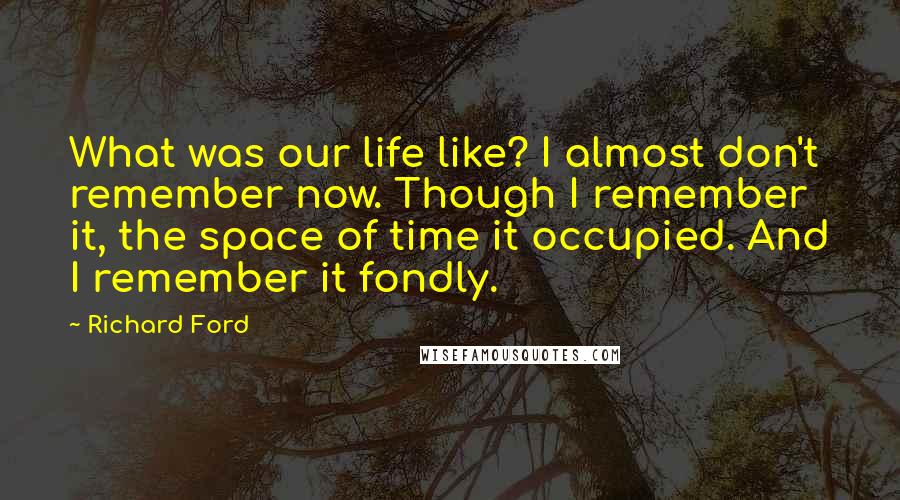 Richard Ford Quotes: What was our life like? I almost don't remember now. Though I remember it, the space of time it occupied. And I remember it fondly.