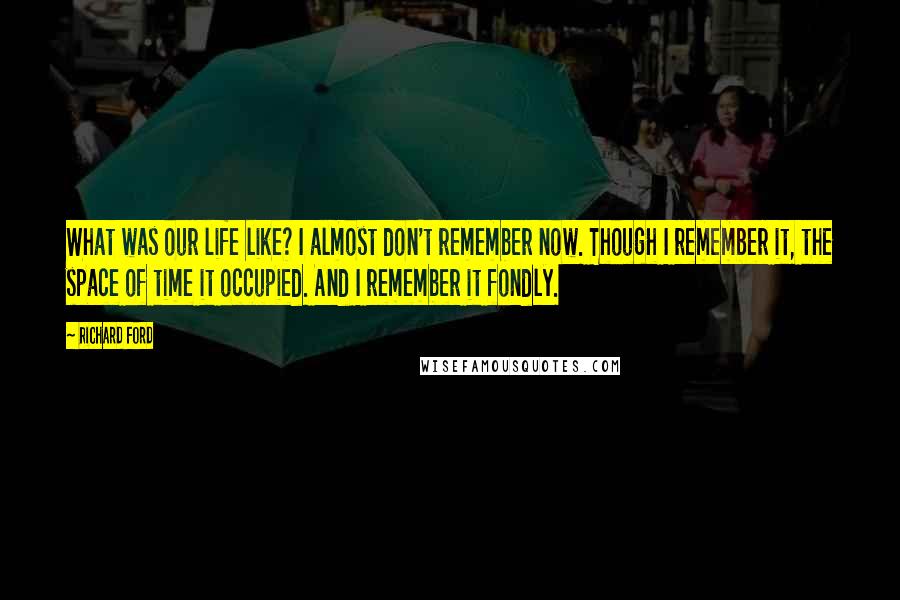 Richard Ford Quotes: What was our life like? I almost don't remember now. Though I remember it, the space of time it occupied. And I remember it fondly.