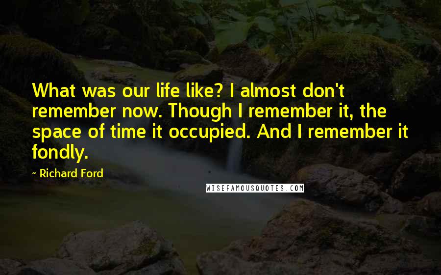 Richard Ford Quotes: What was our life like? I almost don't remember now. Though I remember it, the space of time it occupied. And I remember it fondly.