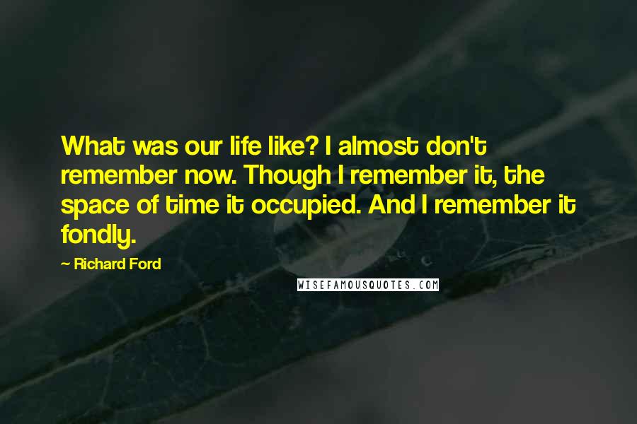 Richard Ford Quotes: What was our life like? I almost don't remember now. Though I remember it, the space of time it occupied. And I remember it fondly.