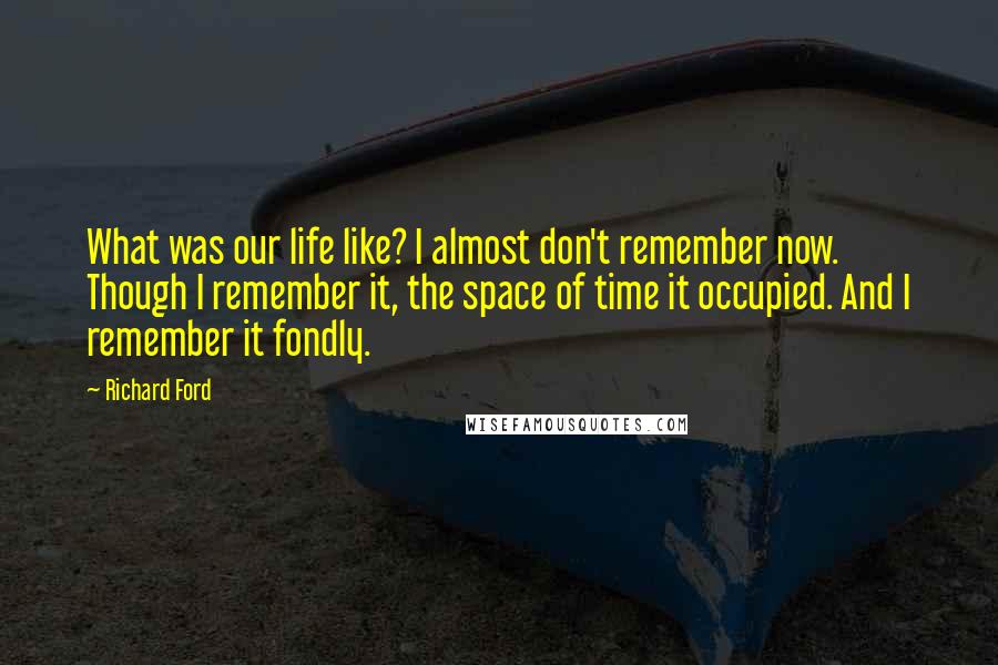 Richard Ford Quotes: What was our life like? I almost don't remember now. Though I remember it, the space of time it occupied. And I remember it fondly.