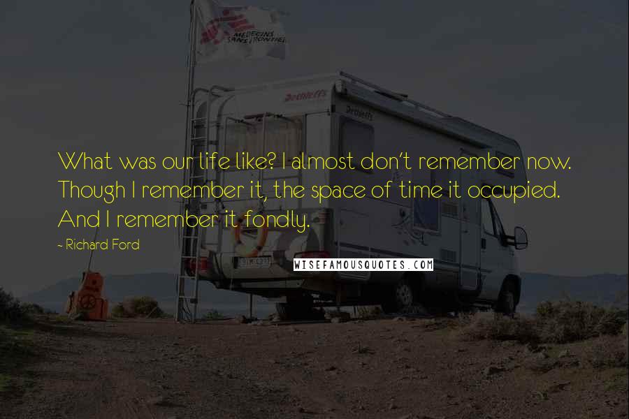 Richard Ford Quotes: What was our life like? I almost don't remember now. Though I remember it, the space of time it occupied. And I remember it fondly.