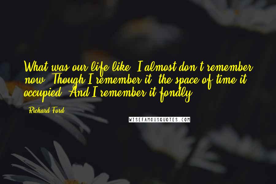 Richard Ford Quotes: What was our life like? I almost don't remember now. Though I remember it, the space of time it occupied. And I remember it fondly.