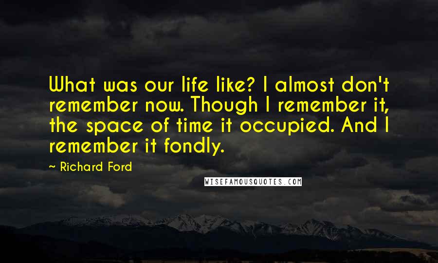 Richard Ford Quotes: What was our life like? I almost don't remember now. Though I remember it, the space of time it occupied. And I remember it fondly.