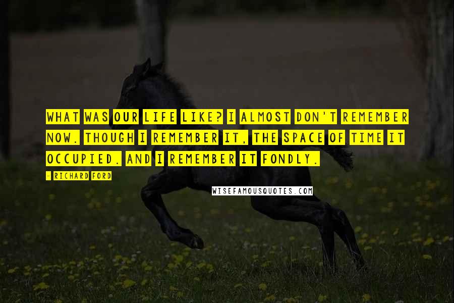 Richard Ford Quotes: What was our life like? I almost don't remember now. Though I remember it, the space of time it occupied. And I remember it fondly.