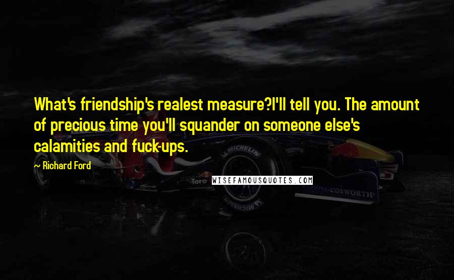 Richard Ford Quotes: What's friendship's realest measure?I'll tell you. The amount of precious time you'll squander on someone else's calamities and fuck-ups.