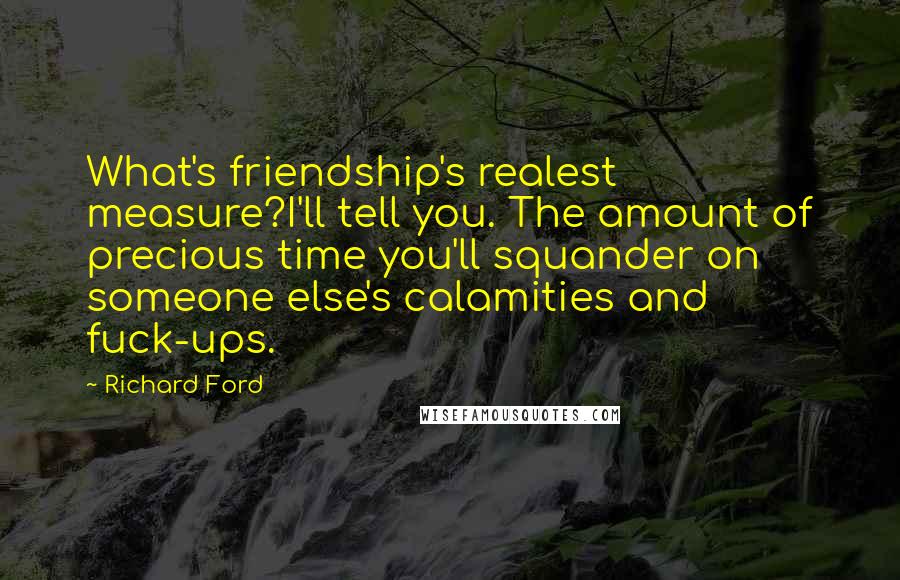 Richard Ford Quotes: What's friendship's realest measure?I'll tell you. The amount of precious time you'll squander on someone else's calamities and fuck-ups.