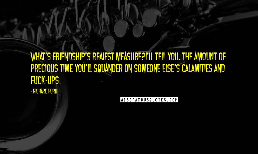 Richard Ford Quotes: What's friendship's realest measure?I'll tell you. The amount of precious time you'll squander on someone else's calamities and fuck-ups.