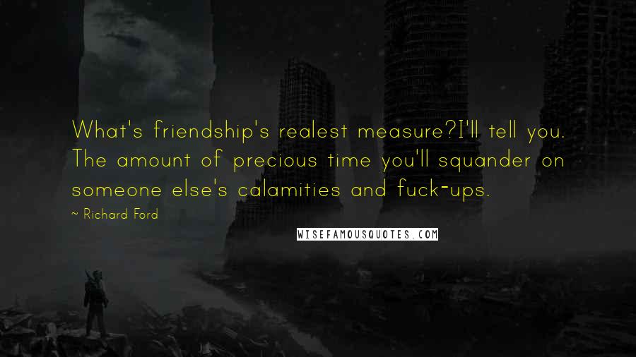 Richard Ford Quotes: What's friendship's realest measure?I'll tell you. The amount of precious time you'll squander on someone else's calamities and fuck-ups.