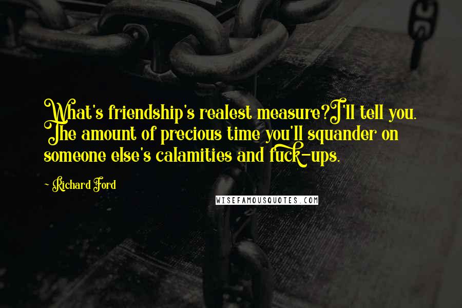 Richard Ford Quotes: What's friendship's realest measure?I'll tell you. The amount of precious time you'll squander on someone else's calamities and fuck-ups.