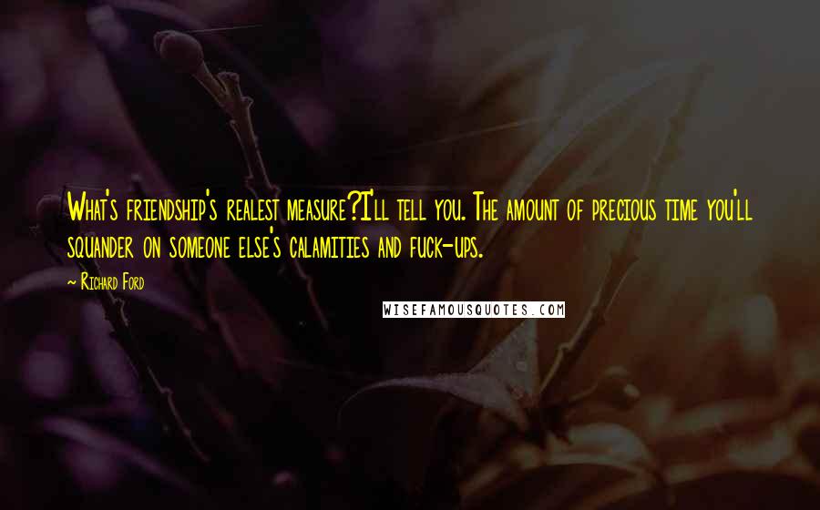 Richard Ford Quotes: What's friendship's realest measure?I'll tell you. The amount of precious time you'll squander on someone else's calamities and fuck-ups.