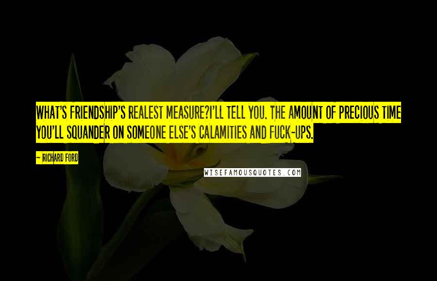 Richard Ford Quotes: What's friendship's realest measure?I'll tell you. The amount of precious time you'll squander on someone else's calamities and fuck-ups.