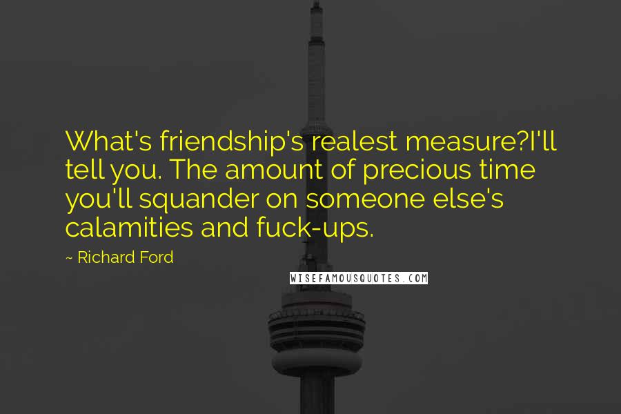 Richard Ford Quotes: What's friendship's realest measure?I'll tell you. The amount of precious time you'll squander on someone else's calamities and fuck-ups.