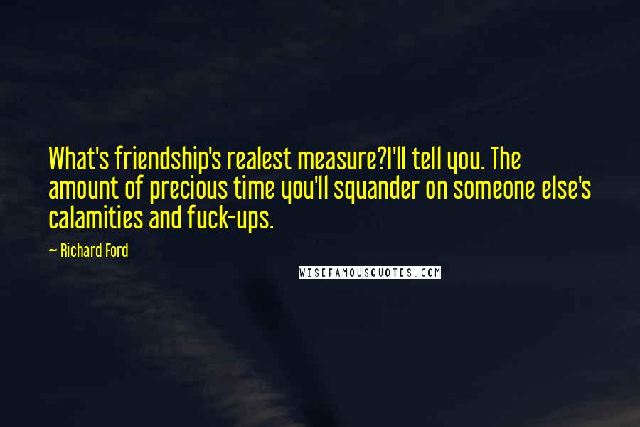 Richard Ford Quotes: What's friendship's realest measure?I'll tell you. The amount of precious time you'll squander on someone else's calamities and fuck-ups.