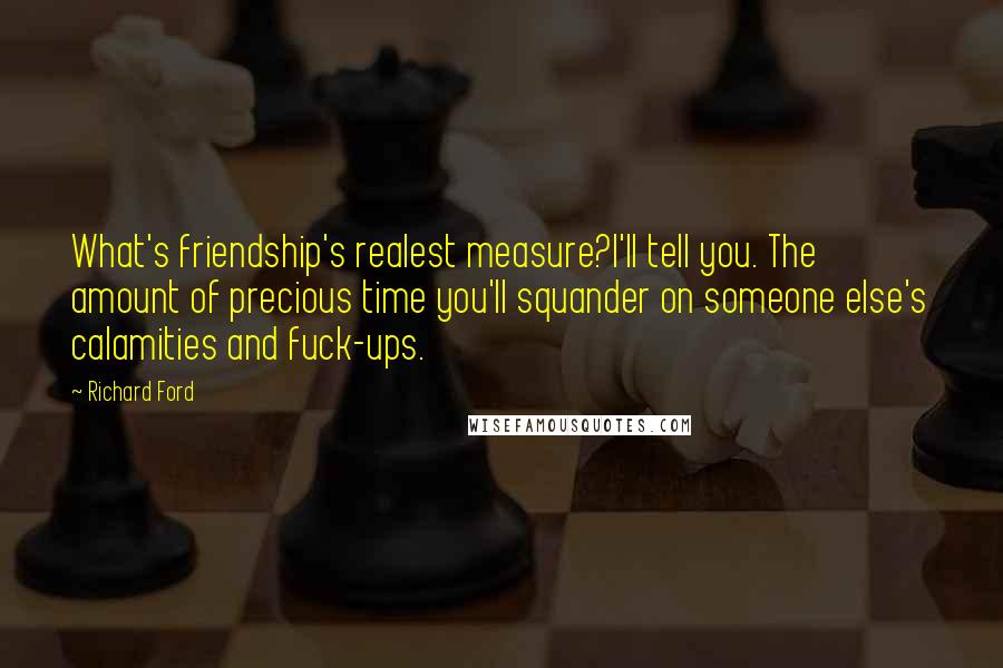 Richard Ford Quotes: What's friendship's realest measure?I'll tell you. The amount of precious time you'll squander on someone else's calamities and fuck-ups.