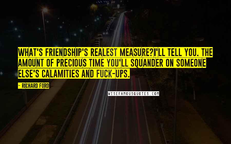 Richard Ford Quotes: What's friendship's realest measure?I'll tell you. The amount of precious time you'll squander on someone else's calamities and fuck-ups.