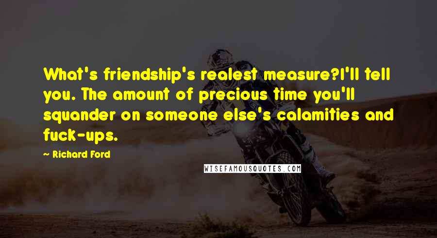 Richard Ford Quotes: What's friendship's realest measure?I'll tell you. The amount of precious time you'll squander on someone else's calamities and fuck-ups.