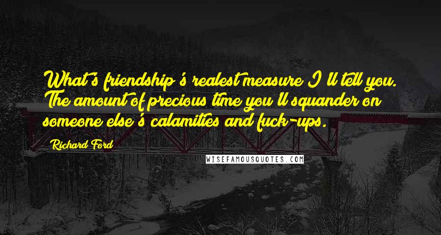 Richard Ford Quotes: What's friendship's realest measure?I'll tell you. The amount of precious time you'll squander on someone else's calamities and fuck-ups.