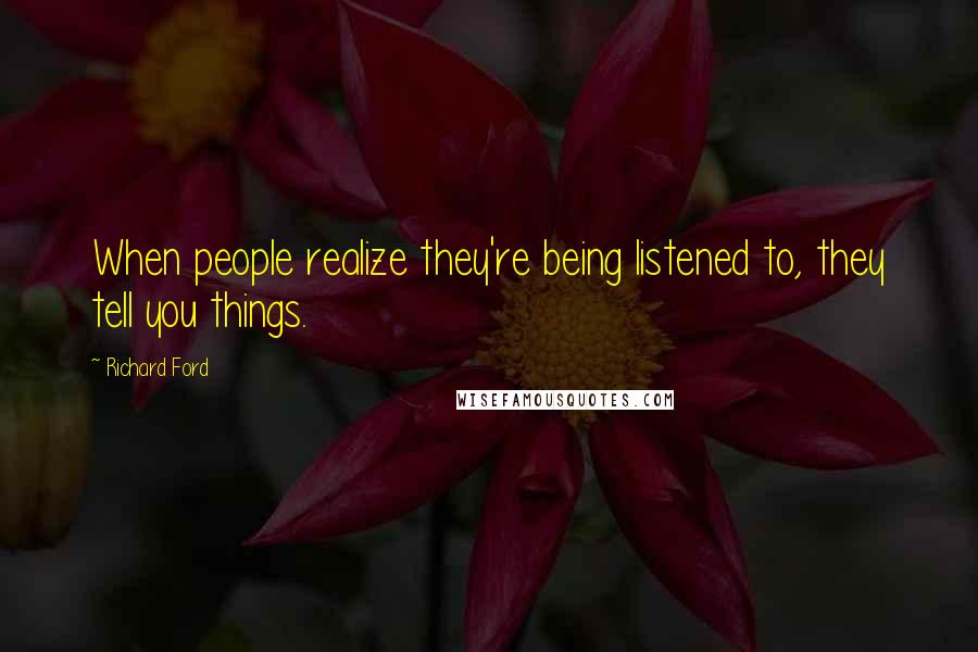 Richard Ford Quotes: When people realize they're being listened to, they tell you things.