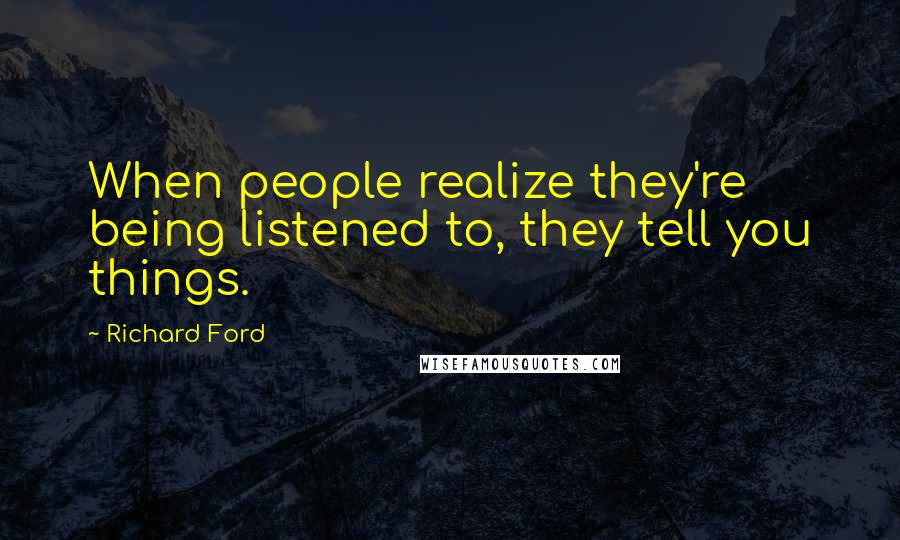 Richard Ford Quotes: When people realize they're being listened to, they tell you things.