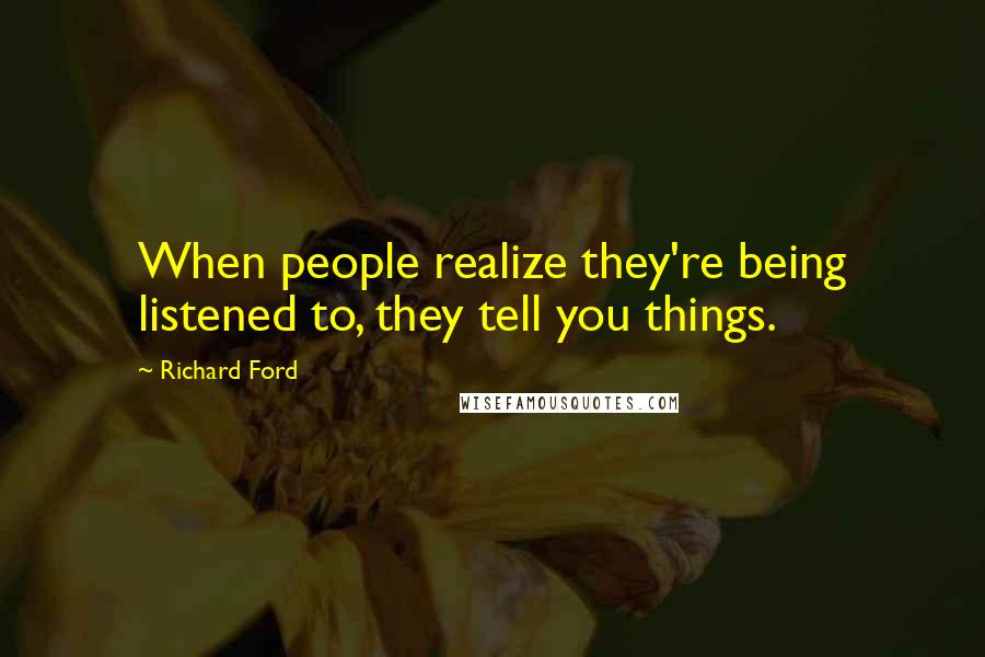 Richard Ford Quotes: When people realize they're being listened to, they tell you things.